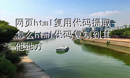 网页html复用代码提取-怎么html代码复制到其他地方