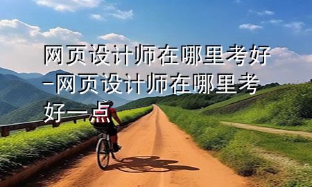 网页设计师在哪里考好-网页设计师在哪里考好一点