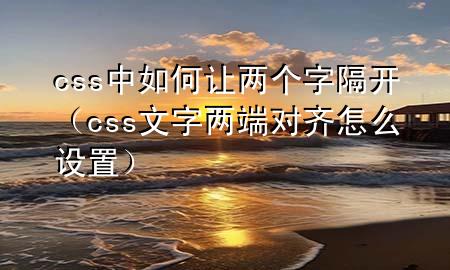 css中如何让两个字隔开（css文字两端对齐怎么设置）