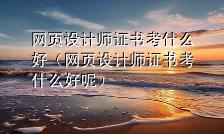 网页设计师证书考什么好（网页设计师证书考什么好呢）